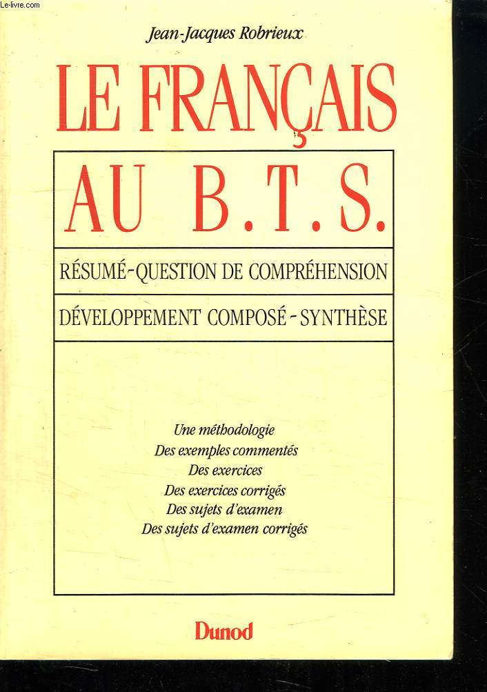 LE FRANCAIS AU BTS. RESUME QUESTION DE COMPREHENSION. DEVELOPPEMENT COMPOSE SYNTHESE. UNE METHODOLOGIE, DES EXEMPLES COMMENTES, DES EXERCICES, DES EXERCICES CORRIGES, DES SUJETS D EXAMEN, DES SUJETS D EXAMEN CORRIGES.