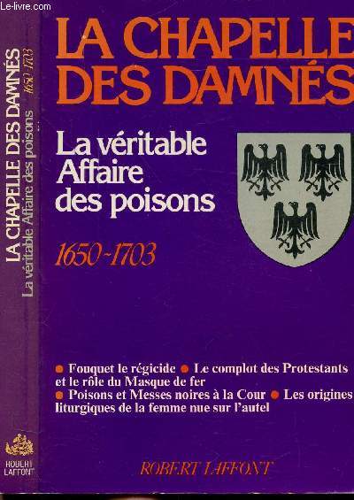 LA CHAPELLE DES DAMNES - LA VERITABLE AFFAIRE DES POISONS 1650-1703 - Sommaire : Fouquet le rgicide - Le complot des Protestants et le rle du Masque de fer - Poisons et Messes noires  la cour - Les origines liturgiques de la femme nue sur l'autel...
