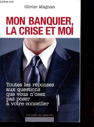 MON BANQUIER, LA CRISE ET MOI - TOUTES LES REPONSES AUQ QUESTIONS QUE VOUS N'OSEZ PAS POSER A VOTRE CONSEILLER